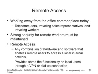 © Cengage Learning 2015
Remote Access
• Working away from the office commonplace today
– Telecommuters, traveling sales representatives, and
traveling workers
• Strong security for remote workers must be
maintained
• Remote Access
– Any combination of hardware and software that
enables remote users to access a local internal
network
– Provides same the functionality as local users
through a VPN or dial-up connection
CompTIA Security+ Guide to Network Security Fundamentals, Fifth
Edition
57
 