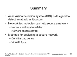 © Cengage Learning 2015
Summary
• An intrusion detection system (IDS) is designed to
detect an attack as it occurs
• Network technologies can help secure a network
– Network address translation
– Network access control
• Methods for designing a secure network
– Demilitarized zones
– Virtual LANs
CompTIA Security+ Guide to Network Security Fundamentals, Fifth
Edition
59
 