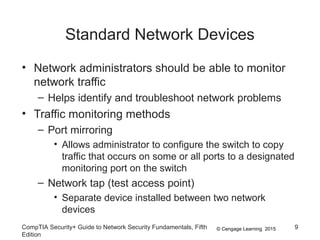 © Cengage Learning 2015
Standard Network Devices
• Network administrators should be able to monitor
network traffic
– Helps identify and troubleshoot network problems
• Traffic monitoring methods
– Port mirroring
• Allows administrator to configure the switch to copy
traffic that occurs on some or all ports to a designated
monitoring port on the switch
– Network tap (test access point)
• Separate device installed between two network
devices
CompTIA Security+ Guide to Network Security Fundamentals, Fifth
Edition
9
 