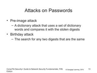 © Cengage Learning 2015
Attacks on Passwords
CompTIA Security+ Guide to Network Security Fundamentals, Fifth
Edition
13
• Pre-image attack
– A dictionary attack that uses a set of dictionary
words and compares it with the stolen digests
• Birthday attack
– The search for any two digests that are the same
 