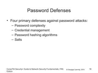 © Cengage Learning 2015
Password Defenses
• Four primary defenses against password attacks:
– Password complexity
– Credential management
– Password hashing algorithms
– Salts
CompTIA Security+ Guide to Network Security Fundamentals, Fifth
Edition
18
 