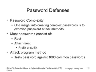 © Cengage Learning 2015
Password Defenses
• Password Complexity
– One insight into creating complex passwords is to
examine password attack methods
• Most passwords consist of:
– Root
– Attachment
• Prefix or suffix
• Attack program method
– Tests password against 1000 common passwords
CompTIA Security+ Guide to Network Security Fundamentals, Fifth
Edition
19
 