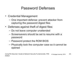 © Cengage Learning 2015
Password Defenses
• Credential Management
– One important defense: prevent attacker from
capturing the password digest files
• Defenses against theft of digest files:
– Do not leave computer unattended
– Screensavers should be set to resume with a
password
– Password protect the ROM BIOS
– Physically lock the computer case so it cannot be
opened
CompTIA Security+ Guide to Network Security Fundamentals, Fifth
Edition
22
 