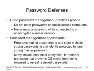 © Cengage Learning 2015
Password Defenses
• Good password management practices (cont’d.)
– Do not enter passwords on public access computers
– Never enter a password while connected to an
unencrypted wireless network
• Password management applications
– Programs that let a user create and store multiple
strong passwords in a single file protected by one
strong master password
– Many include enhanced encryption, in-memory
protection that prevents OS cache from being
exposed to reveal retrieved passwords
CompTIA Security+ Guide to Network Security Fundamentals, Fifth
Edition
24
 