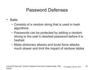 © Cengage Learning 2015
Password Defenses
• Salts
– Consists of a random string that is used in hash
algorithms
– Passwords can be protected by adding a random
strong to the user’s cleartext password before it is
hashed
– Make dictionary attacks and brute force attacks
much slower and limit the impact of rainbow tables
CompTIA Security+ Guide to Network Security Fundamentals, Fifth
Edition
26
 