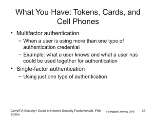 © Cengage Learning 2015
What You Have: Tokens, Cards, and
Cell Phones
• Multifactor authentication
– When a user is using more than one type of
authentication credential
– Example: what a user knows and what a user has
could be used together for authentication
• Single-factor authentication
– Using just one type of authentication
CompTIA Security+ Guide to Network Security Fundamentals, Fifth
Edition
28
 