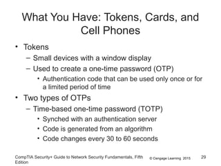 © Cengage Learning 2015
What You Have: Tokens, Cards, and
Cell Phones
• Tokens
– Small devices with a window display
– Used to create a one-time password (OTP)
• Authentication code that can be used only once or for
a limited period of time
• Two types of OTPs
– Time-based one-time password (TOTP)
• Synched with an authentication server
• Code is generated from an algorithm
• Code changes every 30 to 60 seconds
CompTIA Security+ Guide to Network Security Fundamentals, Fifth
Edition
29
 