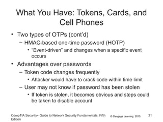 © Cengage Learning 2015
What You Have: Tokens, Cards, and
Cell Phones
• Two types of OTPs (cont’d)
– HMAC-based one-time password (HOTP)
• “Event-driven” and changes when a specific event
occurs
• Advantages over passwords
– Token code changes frequently
• Attacker would have to crack code within time limit
– User may not know if password has been stolen
• If token is stolen, it becomes obvious and steps could
be taken to disable account
CompTIA Security+ Guide to Network Security Fundamentals, Fifth
Edition
31
 