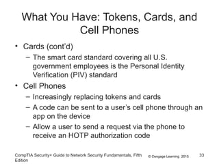 © Cengage Learning 2015
What You Have: Tokens, Cards, and
Cell Phones
• Cards (cont’d)
– The smart card standard covering all U.S.
government employees is the Personal Identity
Verification (PIV) standard
• Cell Phones
– Increasingly replacing tokens and cards
– A code can be sent to a user’s cell phone through an
app on the device
– Allow a user to send a request via the phone to
receive an HOTP authorization code
CompTIA Security+ Guide to Network Security Fundamentals, Fifth
Edition
33
 