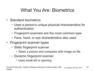 © Cengage Learning 2015
What You Are: Biometrics
• Standard biometrics
– Uses a person’s unique physical characteristics for
authentication
– Fingerprint scanners are the most common type
– Face, hand, or eye characteristics also used
• Fingerprint scanner types
– Static fingerprint scanner
• Takes a picture and compares with image on file
– Dynamic fingerprint scanner
• Uses small slit or opening
CompTIA Security+ Guide to Network Security Fundamentals, Fifth
Edition
34
 