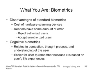 © Cengage Learning 2015
What You Are: Biometrics
• Disadvantages of standard biometrics
– Cost of hardware scanning devices
– Readers have some amount of error
• Reject authorized users
• Accept unauthorized users
• Cognitive biometrics
– Relates to perception, thought process, and
understanding of the user
– Easier for user to remember because it is based on
user’s life experiences
CompTIA Security+ Guide to Network Security Fundamentals, Fifth
Edition
36
 