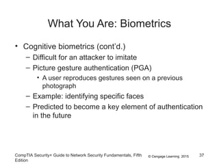 © Cengage Learning 2015
What You Are: Biometrics
• Cognitive biometrics (cont’d.)
– Difficult for an attacker to imitate
– Picture gesture authentication (PGA)
• A user reproduces gestures seen on a previous
photograph
– Example: identifying specific faces
– Predicted to become a key element of authentication
in the future
CompTIA Security+ Guide to Network Security Fundamentals, Fifth
Edition
37
 
