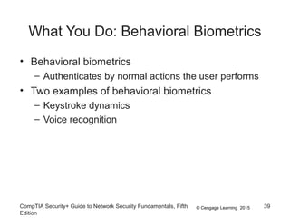 © Cengage Learning 2015
What You Do: Behavioral Biometrics
• Behavioral biometrics
– Authenticates by normal actions the user performs
• Two examples of behavioral biometrics
– Keystroke dynamics
– Voice recognition
CompTIA Security+ Guide to Network Security Fundamentals, Fifth
Edition
39
 