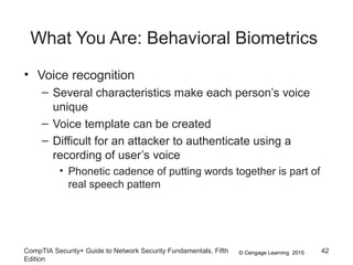 © Cengage Learning 2015
What You Are: Behavioral Biometrics
• Voice recognition
– Several characteristics make each person’s voice
unique
– Voice template can be created
– Difficult for an attacker to authenticate using a
recording of user’s voice
• Phonetic cadence of putting words together is part of
real speech pattern
CompTIA Security+ Guide to Network Security Fundamentals, Fifth
Edition
42
 