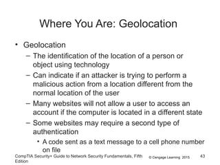 © Cengage Learning 2015
Where You Are: Geolocation
• Geolocation
– The identification of the location of a person or
object using technology
– Can indicate if an attacker is trying to perform a
malicious action from a location different from the
normal location of the user
– Many websites will not allow a user to access an
account if the computer is located in a different state
– Some websites may require a second type of
authentication
• A code sent as a text message to a cell phone number
on file
CompTIA Security+ Guide to Network Security Fundamentals, Fifth
Edition
43
 