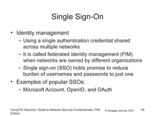 © Cengage Learning 2015
Single Sign-On
• Identity management
– Using a single authentication credential shared
across multiple networks
– It is called federated identity management (FIM)
when networks are owned by different organizations
– Single sign-on (SSO) holds promise to reduce
burden of usernames and passwords to just one
• Examples of popular SSOs:
– Microsoft Account, OpenID, and OAuth
CompTIA Security+ Guide to Network Security Fundamentals, Fifth
Edition
44
 