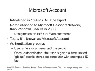 © Cengage Learning 2015
Microsoft Account
• Introduced in 1999 as .NET passport
• Name changed to Microsoft Passport Network,
then Windows Live ID in 2006
– Designed as an SSO for Web commerce
• Today it is known as Microsoft Account
• Authentication process
– User enters username and password
– Once, authenticated, the user is given a time limited
“global” cookie stored on computer with encrypted ID
tag
CompTIA Security+ Guide to Network Security Fundamentals, Fifth
Edition
45
 