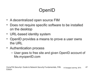 © Cengage Learning 2015
OpenID
• A decentralized open source FIM
• Does not require specific software to be installed
on the desktop
• URL-based identity system
• OpenID provides a means to prove a user owns
the URL
• Authentication process
– User goes to free site and given OpenID account of
Me.myopenID.com
CompTIA Security+ Guide to Network Security Fundamentals, Fifth
Edition
47
 