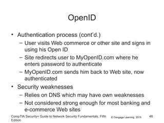 © Cengage Learning 2015
OpenID
• Authentication process (cont’d.)
– User visits Web commerce or other site and signs in
using his Open ID
– Site redirects user to MyOpenID.com where he
enters password to authenticate
– MyOpenID.com sends him back to Web site, now
authenticated
• Security weaknesses
– Relies on DNS which may have own weaknesses
– Not considered strong enough for most banking and
e-commerce Web sites
CompTIA Security+ Guide to Network Security Fundamentals, Fifth
Edition
48
 