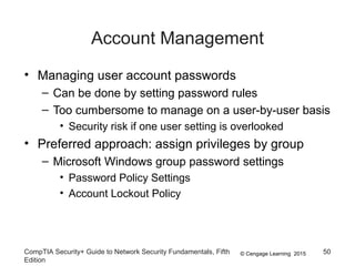 © Cengage Learning 2015
Account Management
• Managing user account passwords
– Can be done by setting password rules
– Too cumbersome to manage on a user-by-user basis
• Security risk if one user setting is overlooked
• Preferred approach: assign privileges by group
– Microsoft Windows group password settings
• Password Policy Settings
• Account Lockout Policy
CompTIA Security+ Guide to Network Security Fundamentals, Fifth
Edition
50
 