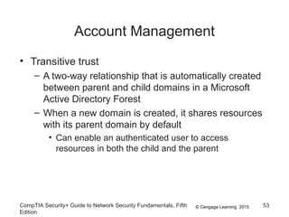 © Cengage Learning 2015
Account Management
CompTIA Security+ Guide to Network Security Fundamentals, Fifth
Edition
53
• Transitive trust
– A two-way relationship that is automatically created
between parent and child domains in a Microsoft
Active Directory Forest
– When a new domain is created, it shares resources
with its parent domain by default
• Can enable an authenticated user to access
resources in both the child and the parent
 