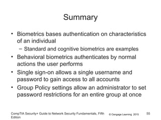 © Cengage Learning 2015
Summary
• Biometrics bases authentication on characteristics
of an individual
– Standard and cognitive biometrics are examples
• Behavioral biometrics authenticates by normal
actions the user performs
• Single sign-on allows a single username and
password to gain access to all accounts
• Group Policy settings allow an administrator to set
password restrictions for an entire group at once
CompTIA Security+ Guide to Network Security Fundamentals, Fifth
Edition
55
 