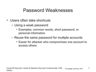 © Cengage Learning 2015
Password Weaknesses
• Users often take shortcuts
– Using a weak password
• Examples: common words, short password, or
personal information
– Reuse the same password for multiple accounts
• Easier for attacker who compromises one account to
access others
CompTIA Security+ Guide to Network Security Fundamentals, Fifth
Edition
7
 