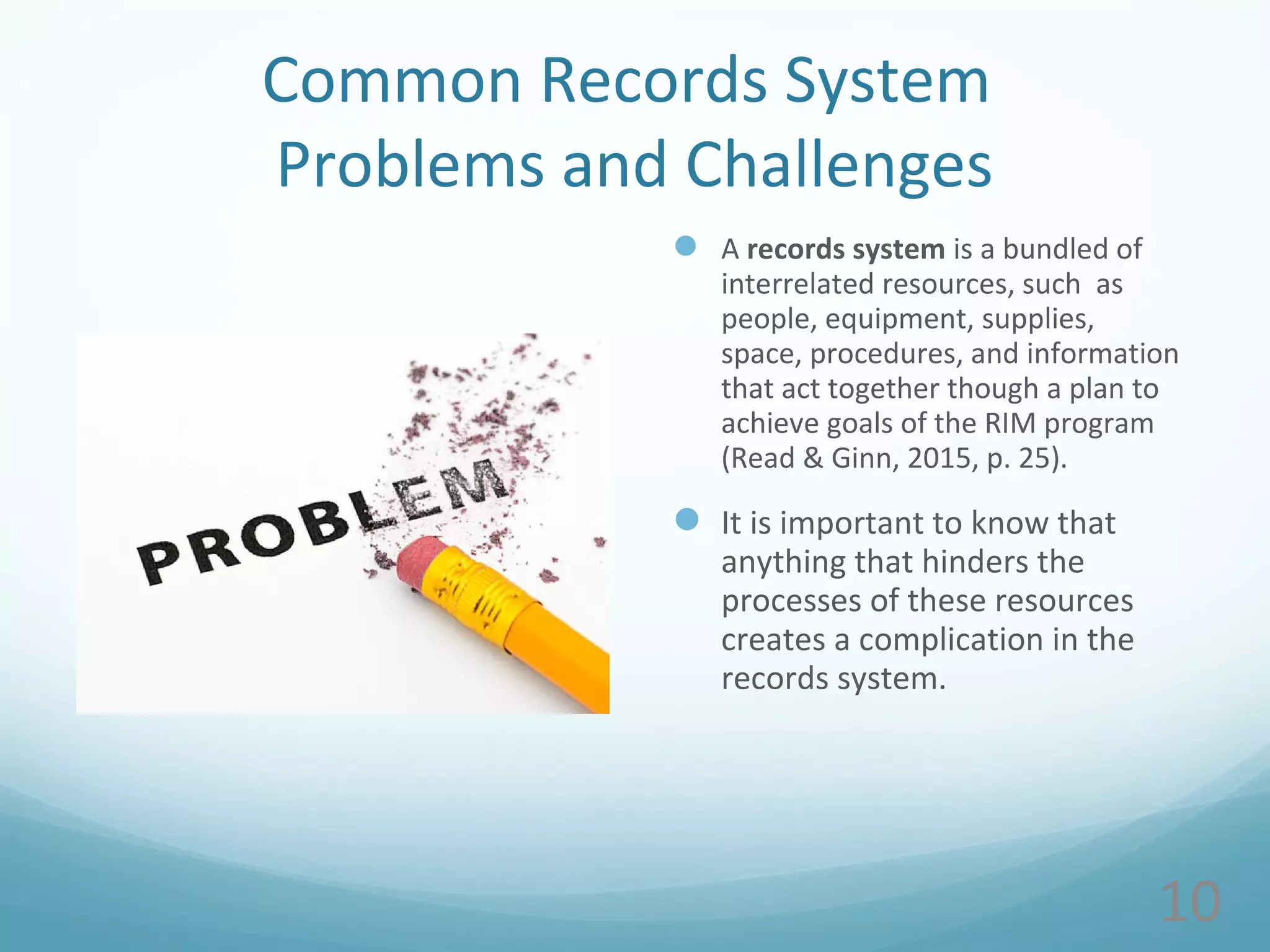 Common Records System
Problems and Challenges
 A records system is a bundled of
interrelated resources, such as
people, equipment, supplies,
space, procedures, and information
that act together though a plan to
achieve goals of the RIM program
(Read & Ginn, 2015, p. 25).
 It is important to know that
anything that hinders the
processes of these resources
creates a complication in the
records system.
10
 