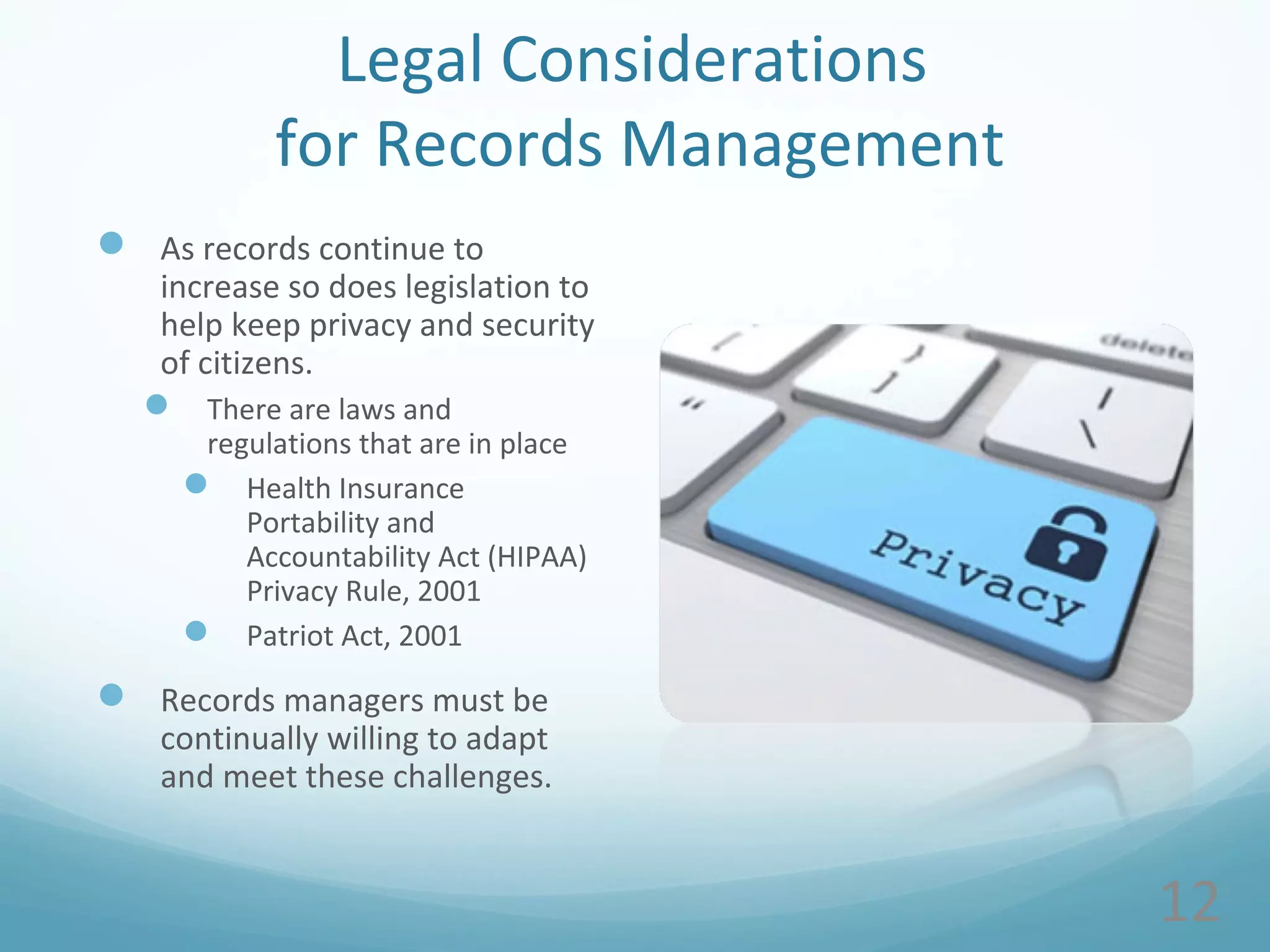 Legal Considerations
for Records Management
 As records continue to
increase so does legislation to
help keep privacy and security
of citizens.
 There are laws and
regulations that are in place
 Health Insurance
Portability and
Accountability Act (HIPAA)
Privacy Rule, 2001
 Patriot Act, 2001
 Records managers must be
continually willing to adapt
and meet these challenges.
12
 