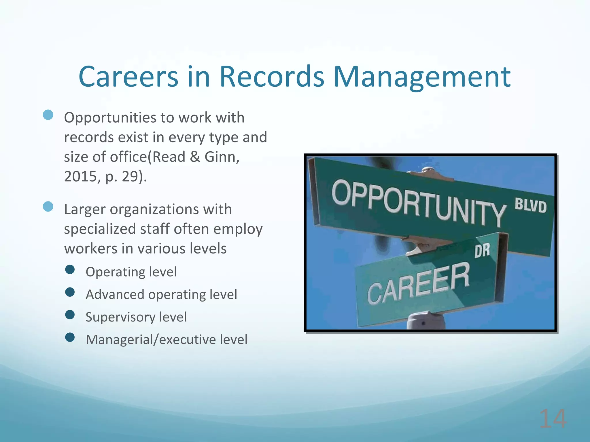 Careers in Records Management
 Opportunities to work with
records exist in every type and
size of office(Read & Ginn,
2015, p. 29).
 Larger organizations with
specialized staff often employ
workers in various levels
 Operating level
 Advanced operating level
 Supervisory level
 Managerial/executive level
14
 