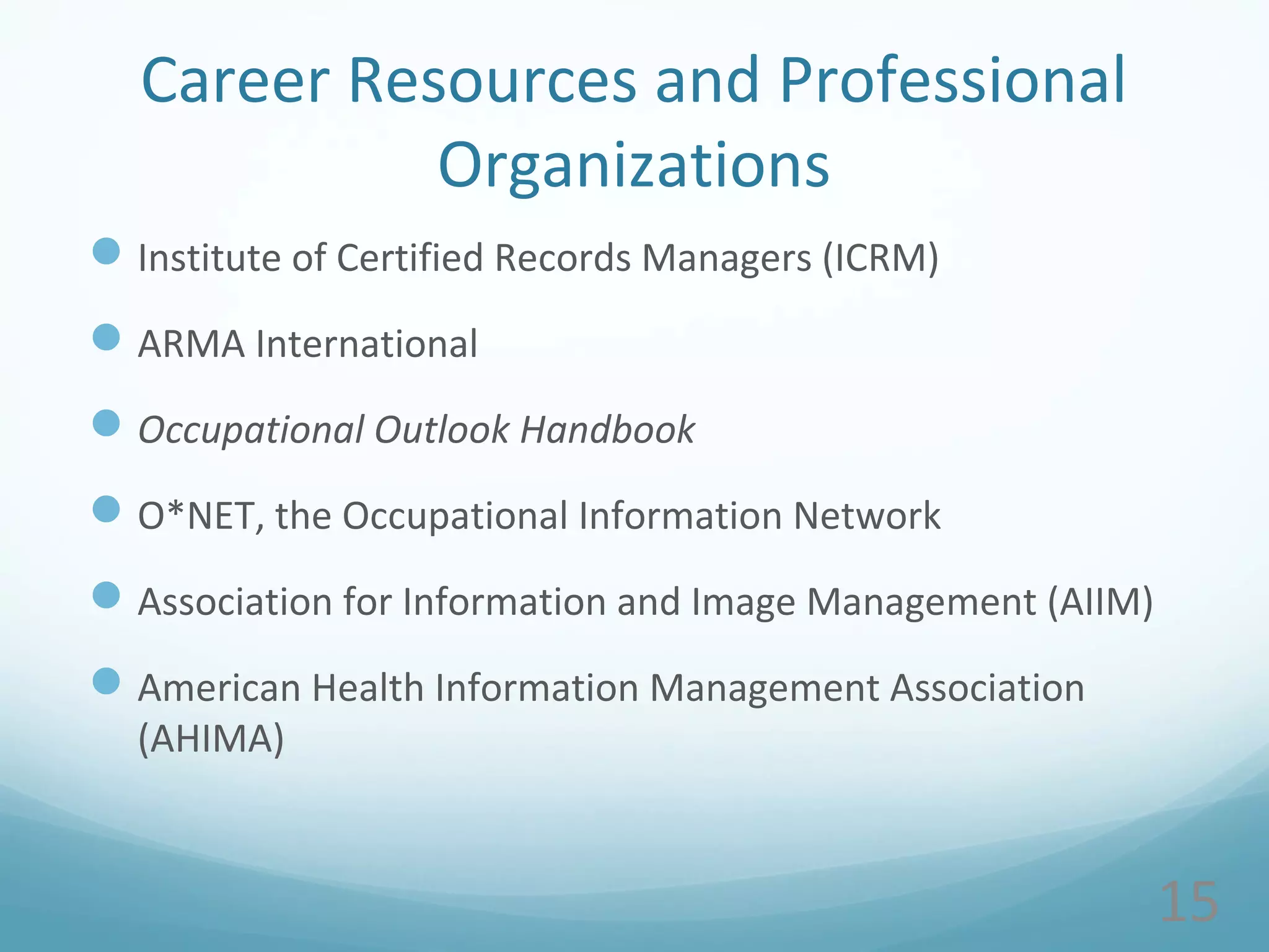 Career Resources and Professional
Organizations
Institute of Certified Records Managers (ICRM)
ARMA International
Occupational Outlook Handbook
O*NET, the Occupational Information Network
Association for Information and Image Management (AIIM)
American Health Information Management Association
(AHIMA)
15
 