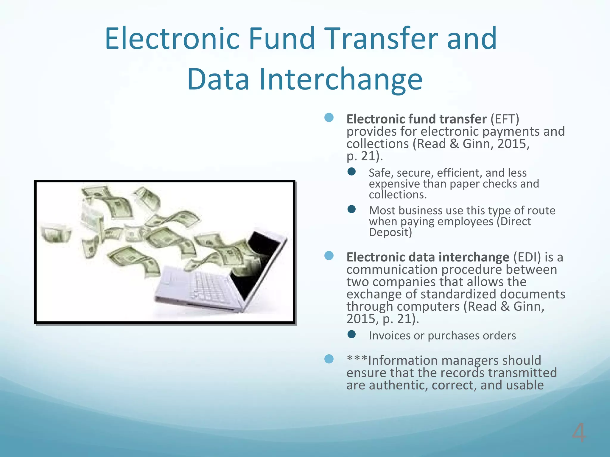 Electronic Fund Transfer and
Data Interchange
 Electronic fund transfer (EFT)
provides for electronic payments and
collections (Read & Ginn, 2015,
p. 21).
 Safe, secure, efficient, and less
expensive than paper checks and
collections.
 Most business use this type of route
when paying employees (Direct
Deposit)
 Electronic data interchange (EDI) is a
communication procedure between
two companies that allows the
exchange of standardized documents
through computers (Read & Ginn,
2015, p. 21).
 Invoices or purchases orders
 ***Information managers should
ensure that the records transmitted
are authentic, correct, and usable
4
 