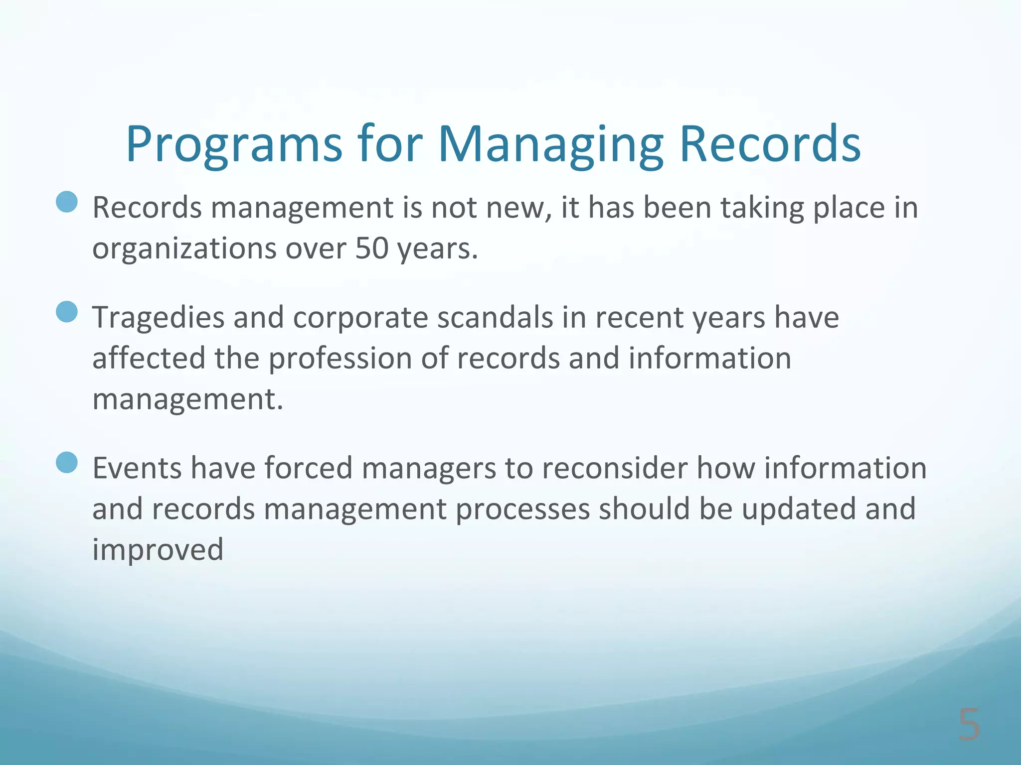 5
Programs for Managing Records
Records management is not new, it has been taking place in
organizations over 50 years.
Tragedies and corporate scandals in recent years have
affected the profession of records and information
management.
Events have forced managers to reconsider how information
and records management processes should be updated and
improved
 