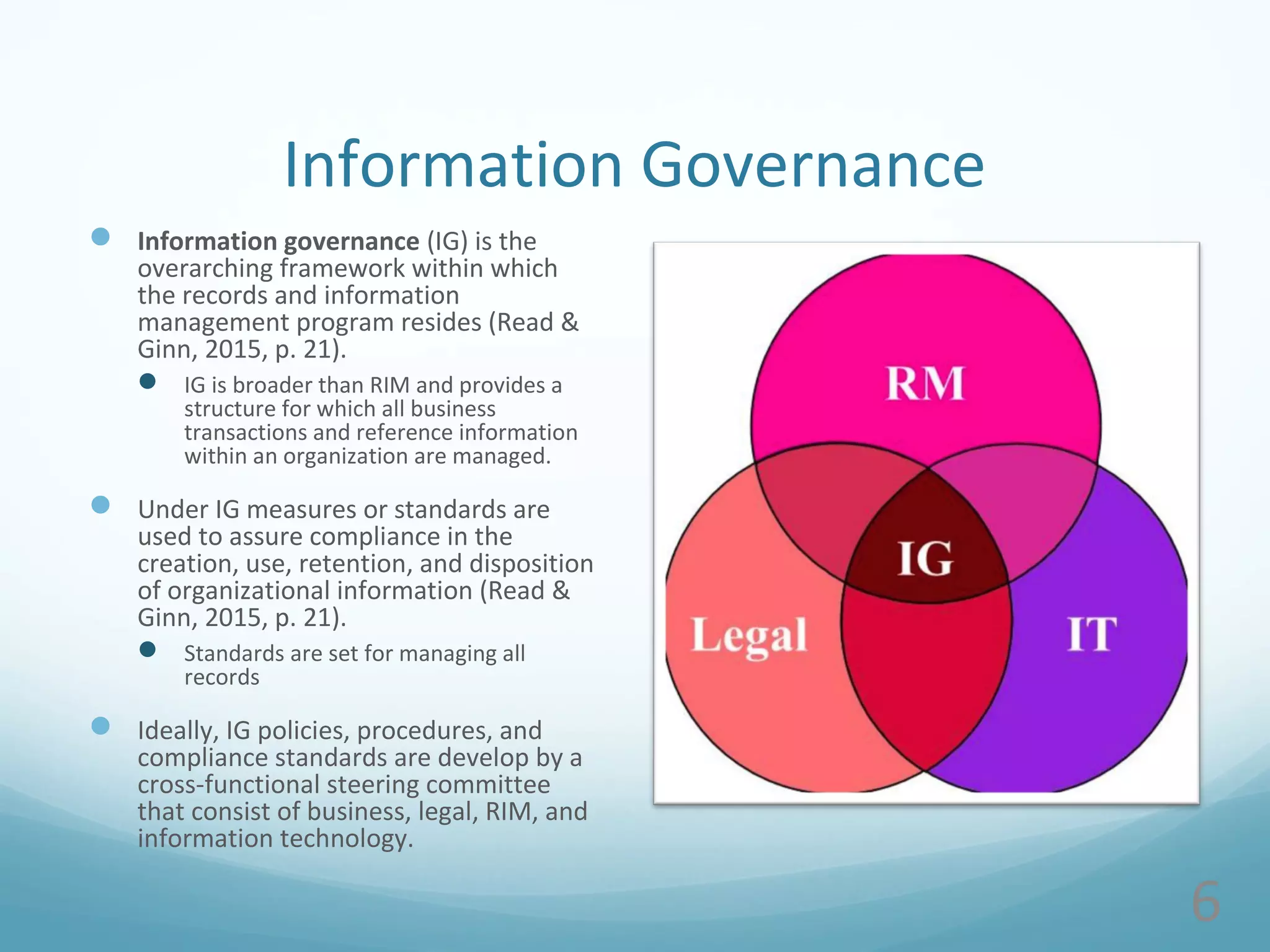Information Governance
 Information governance (IG) is the
overarching framework within which
the records and information
management program resides (Read &
Ginn, 2015, p. 21).
 IG is broader than RIM and provides a
structure for which all business
transactions and reference information
within an organization are managed.
 Under IG measures or standards are
used to assure compliance in the
creation, use, retention, and disposition
of organizational information (Read &
Ginn, 2015, p. 21).
 Standards are set for managing all
records
 Ideally, IG policies, procedures, and
compliance standards are develop by a
cross-functional steering committee
that consist of business, legal, RIM, and
information technology.
6
 