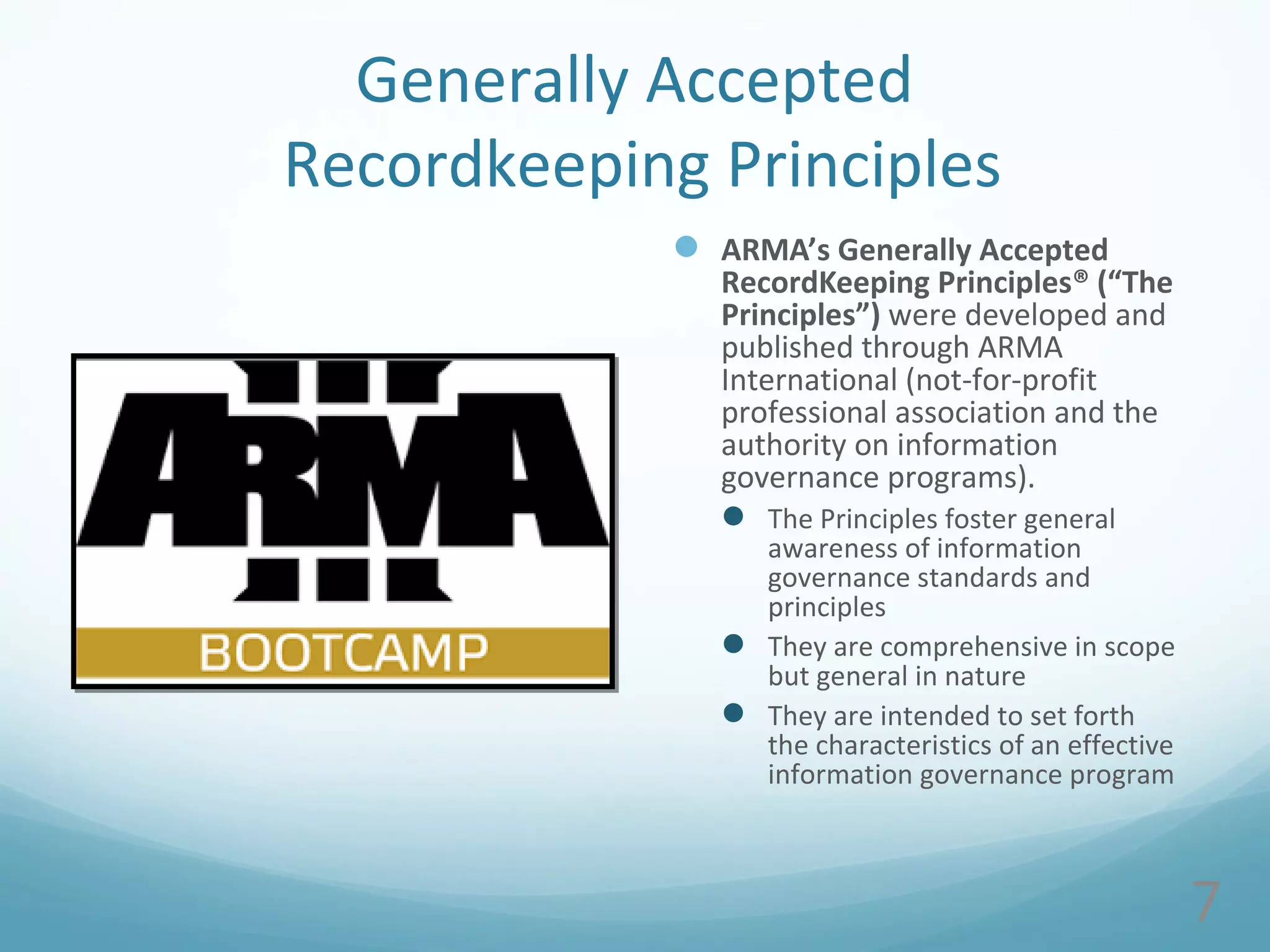 Generally Accepted
Recordkeeping Principles
 ARMA’s Generally Accepted
RecordKeeping Principles® (“The
Principles”) were developed and
published through ARMA
International (not-for-profit
professional association and the
authority on information
governance programs).
 The Principles foster general
awareness of information
governance standards and
principles
 They are comprehensive in scope
but general in nature
 They are intended to set forth
the characteristics of an effective
information governance program
7
 