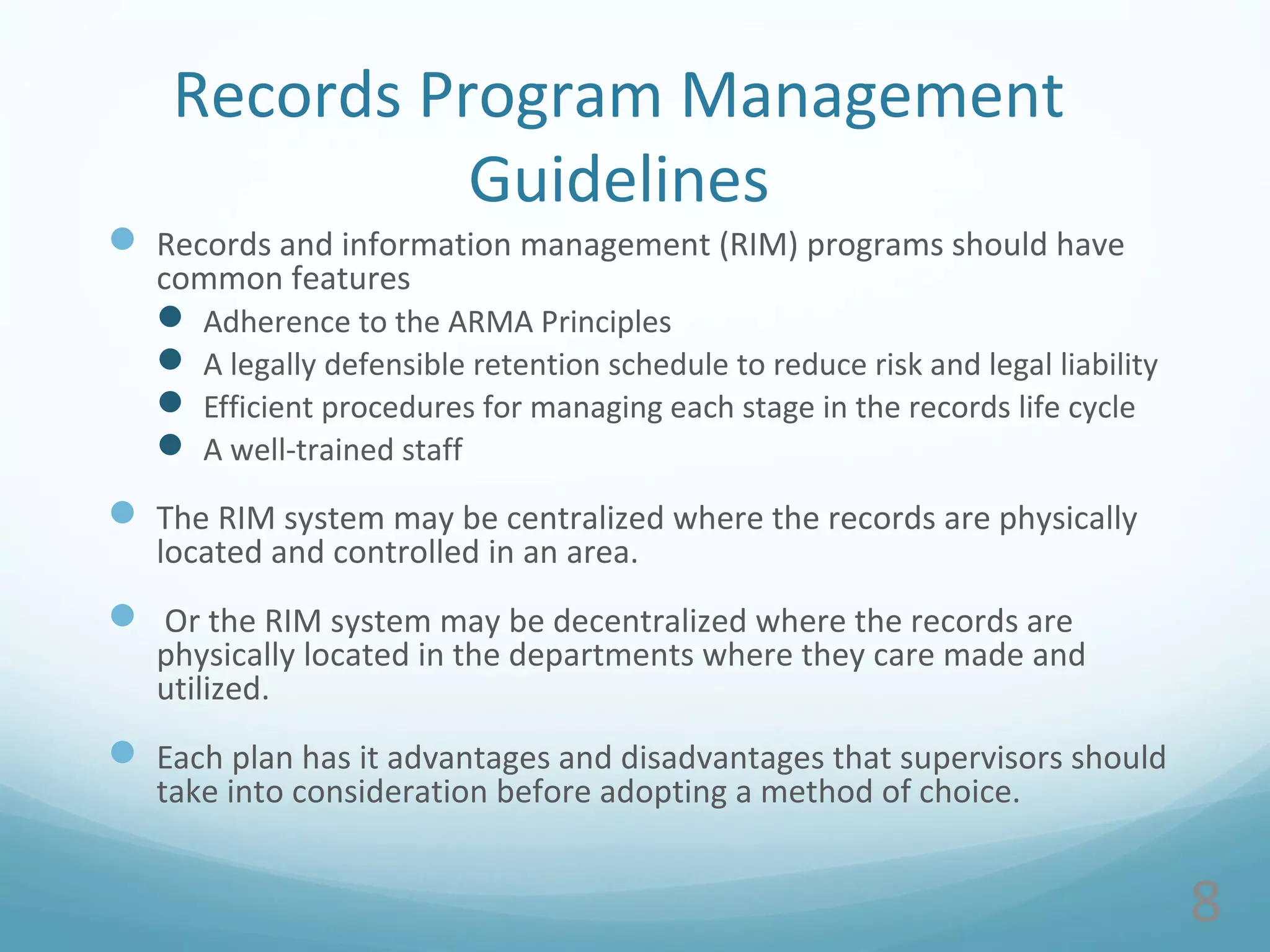 8
Records Program Management
Guidelines
 Records and information management (RIM) programs should have
common features
 Adherence to the ARMA Principles
 A legally defensible retention schedule to reduce risk and legal liability
 Efficient procedures for managing each stage in the records life cycle
 A well-trained staff
 The RIM system may be centralized where the records are physically
located and controlled in an area.
 Or the RIM system may be decentralized where the records are
physically located in the departments where they care made and
utilized.
 Each plan has it advantages and disadvantages that supervisors should
take into consideration before adopting a method of choice.
 