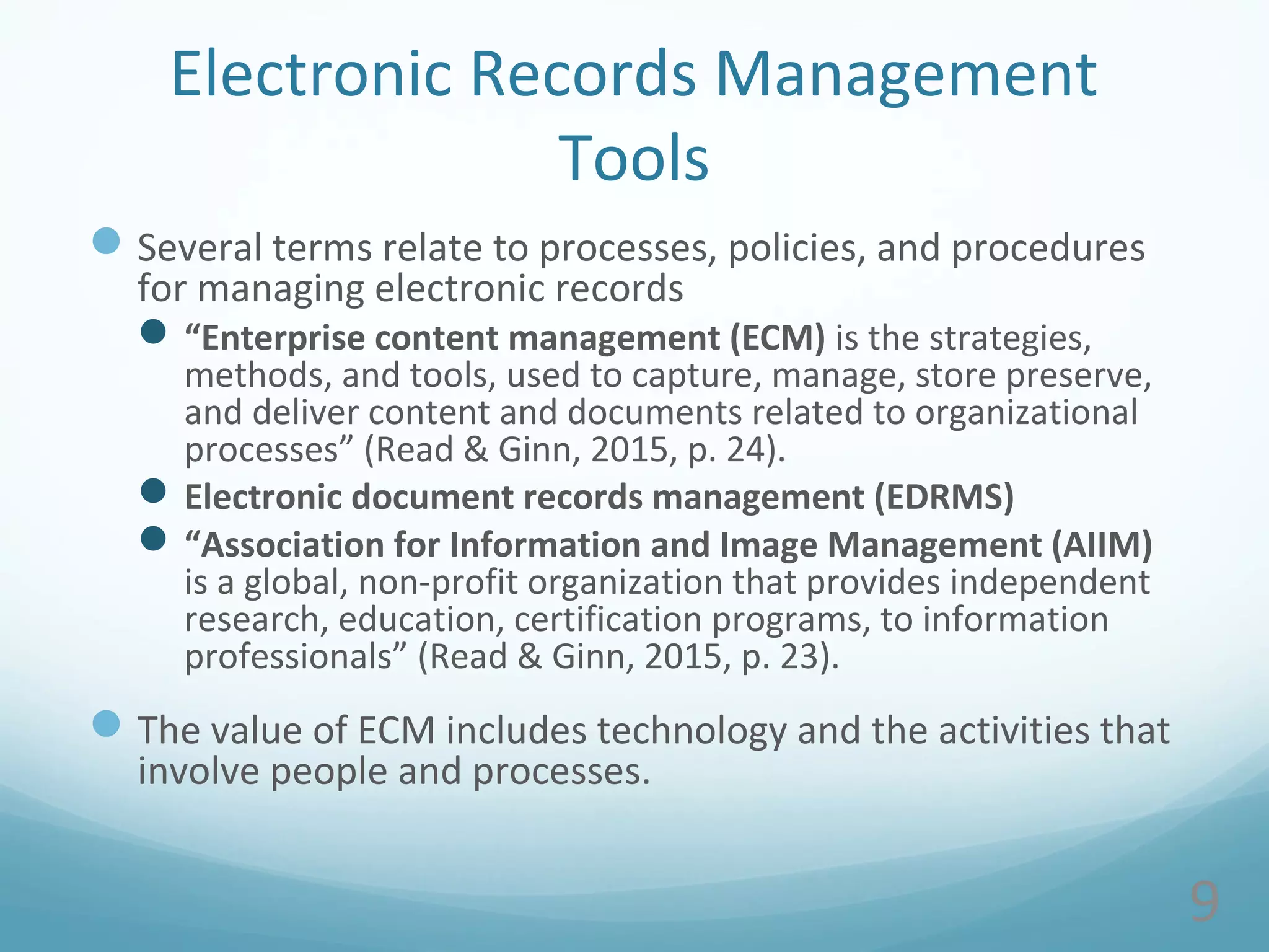 Electronic Records Management
Tools
Several terms relate to processes, policies, and procedures
for managing electronic records
“Enterprise content management (ECM) is the strategies,
methods, and tools, used to capture, manage, store preserve,
and deliver content and documents related to organizational
processes” (Read & Ginn, 2015, p. 24).
Electronic document records management (EDRMS)
“Association for Information and Image Management (AIIM)
is a global, non-profit organization that provides independent
research, education, certification programs, to information
professionals” (Read & Ginn, 2015, p. 23).
The value of ECM includes technology and the activities that
involve people and processes.
9
 