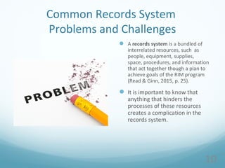 Common Records System
Problems and Challenges
 A records system is a bundled of
interrelated resources, such as
people, equipment, supplies,
space, procedures, and information
that act together though a plan to
achieve goals of the RIM program
(Read & Ginn, 2015, p. 25).
 It is important to know that
anything that hinders the
processes of these resources
creates a complication in the
records system.
10
 