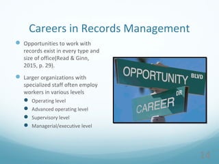 Careers in Records Management
 Opportunities to work with
records exist in every type and
size of office(Read & Ginn,
2015, p. 29).
 Larger organizations with
specialized staff often employ
workers in various levels
 Operating level
 Advanced operating level
 Supervisory level
 Managerial/executive level
14
 