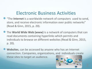2
Electronic Business Activities
“The Internet is a worldwide network of computers used to send,
store, and receive electronic information over public networks”
(Read & Ginn, 2015, p. 20).
The World Wide Web (www) is a network of computers that can
read documents containing hyperlinks which permits and
individuals to browse on different websites (Read & Ginn, 2015,
p. 20).
Websites, can be accessed by anyone who has an Internet
connection. Companies, organizations, and individuals create
these sites to target an audience.
 