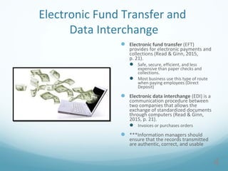 Electronic Fund Transfer and
Data Interchange
 Electronic fund transfer (EFT)
provides for electronic payments and
collections (Read & Ginn, 2015,
p. 21).
 Safe, secure, efficient, and less
expensive than paper checks and
collections.
 Most business use this type of route
when paying employees (Direct
Deposit)
 Electronic data interchange (EDI) is a
communication procedure between
two companies that allows the
exchange of standardized documents
through computers (Read & Ginn,
2015, p. 21).
 Invoices or purchases orders
 ***Information managers should
ensure that the records transmitted
are authentic, correct, and usable
4
 