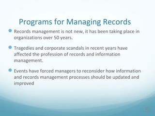 5
Programs for Managing Records
Records management is not new, it has been taking place in
organizations over 50 years.
Tragedies and corporate scandals in recent years have
affected the profession of records and information
management.
Events have forced managers to reconsider how information
and records management processes should be updated and
improved
 