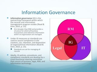 Information Governance
 Information governance (IG) is the
overarching framework within which
the records and information
management program resides (Read &
Ginn, 2015, p. 21).
 IG is broader than RIM and provides a
structure for which all business
transactions and reference information
within an organization are managed.
 Under IG measures or standards are
used to assure compliance in the
creation, use, retention, and disposition
of organizational information (Read &
Ginn, 2015, p. 21).
 Standards are set for managing all
records
 Ideally, IG policies, procedures, and
compliance standards are develop by a
cross-functional steering committee
that consist of business, legal, RIM, and
information technology.
6
 