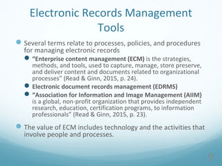 Electronic Records Management
Tools
Several terms relate to processes, policies, and procedures
for managing electronic records
“Enterprise content management (ECM) is the strategies,
methods, and tools, used to capture, manage, store preserve,
and deliver content and documents related to organizational
processes” (Read & Ginn, 2015, p. 24).
Electronic document records management (EDRMS)
“Association for Information and Image Management (AIIM)
is a global, non-profit organization that provides independent
research, education, certification programs, to information
professionals” (Read & Ginn, 2015, p. 23).
The value of ECM includes technology and the activities that
involve people and processes.
9
 