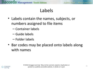 Labels
• Labels contain the names, subjects, or
numbers assigned to file items
– Container labels
– Guide labels
– Folder labels
• Bar codes may be placed onto labels along
with names
11
© 2016 Cengage Learning®
. May not be scanned, copied or duplicated, or
posted to a publicly accessible website, in whole or in part.
 