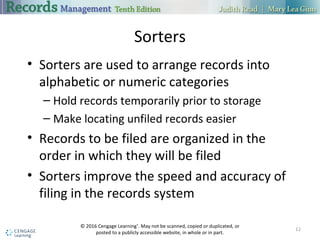 Sorters
• Sorters are used to arrange records into
alphabetic or numeric categories
– Hold records temporarily prior to storage
– Make locating unfiled records easier
• Records to be filed are organized in the
order in which they will be filed
• Sorters improve the speed and accuracy of
filing in the records system
12
© 2016 Cengage Learning®
. May not be scanned, copied or duplicated, or
posted to a publicly accessible website, in whole or in part.
 