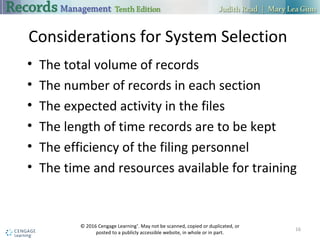Considerations for System Selection
• The total volume of records
• The number of records in each section
• The expected activity in the files
• The length of time records are to be kept
• The efficiency of the filing personnel
• The time and resources available for training
16
© 2016 Cengage Learning®
. May not be scanned, copied or duplicated, or
posted to a publicly accessible website, in whole or in part.
 