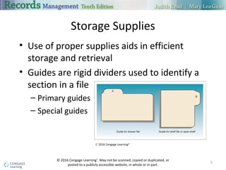 Storage Supplies
• Use of proper supplies aids in efficient
storage and retrieval
• Guides are rigid dividers used to identify a
section in a file
– Primary guides
– Special guides
5
© 2016 Cengage Learning®
. May not be scanned, copied or duplicated, or
posted to a publicly accessible website, in whole or in part.
© 2016 Cengage Learning®
 