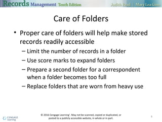 Care of Folders
• Proper care of folders will help make stored
records readily accessible
– Limit the number of records in a folder
– Use score marks to expand folders
– Prepare a second folder for a correspondent
when a folder becomes too full
– Replace folders that are worn from heavy use
8
© 2016 Cengage Learning®
. May not be scanned, copied or duplicated, or
posted to a publicly accessible website, in whole or in part.
 