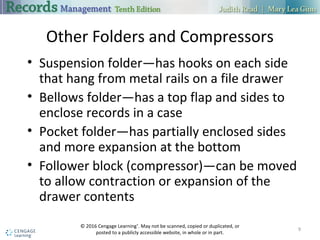 Other Folders and Compressors
• Suspension folder—has hooks on each side
that hang from metal rails on a file drawer
• Bellows folder—has a top flap and sides to
enclose records in a case
• Pocket folder—has partially enclosed sides
and more expansion at the bottom
• Follower block (compressor)—can be moved
to allow contraction or expansion of the
drawer contents
9
© 2016 Cengage Learning®
. May not be scanned, copied or duplicated, or
posted to a publicly accessible website, in whole or in part.
 